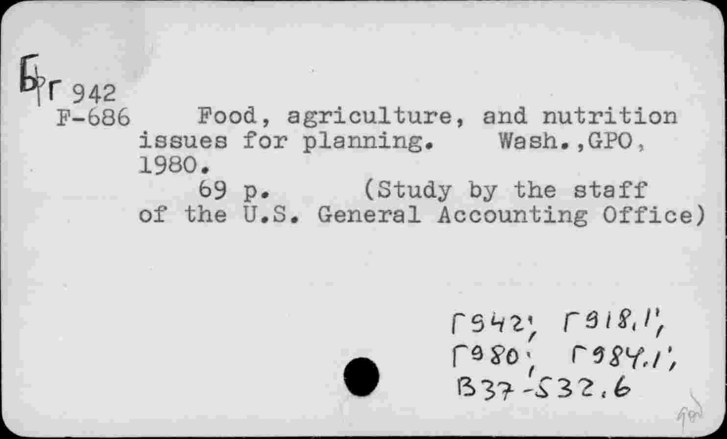 ﻿r 942
F-686 Food, agriculture, and nutrition issues for planning. Wash.,GPO, 1980.
69 p. (Study by the staff of the U.S. General Accounting Office)
PS ^2}, râlï.l'r r^i', B 3?	3 2 , G